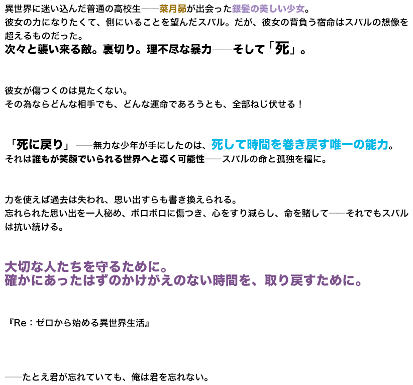 異世界に迷い込んだ普通の高校生――菜月昴が出会った銀髪の美しい少女。彼女の力になりたくて、側にいることを望んだスバル。だが、彼女の背負う宿命はスバルの想像を超えるものだった。次々と襲い来る敵。裏切り。理不尽な暴力――そして「死」。彼女が傷つくのは見たくない。その為ならどんな相手でも、どんな運命であろうとも、全部ねじ伏せる！「死に戻り」――無力な少年が手にしたのは、死して時間を巻き戻す唯一の能力。それは誰もが笑顔でいられる世界へと導く可能性――スバルの命と孤独を糧に。力を使えば過去は失われ、思い出すらも書き換えられる。忘れられた思い出を一人秘め、ボロボロに傷つき、心をすり減らし、命を賭して――それでもスバルは抗い続ける。大切な人たちを守るために。確かにあったはずのかけがえのない時間を、取り戻すために。
『Re：ゼロから始める異世界生活』 ――たとえ君が忘れていても、俺は君を忘れない。